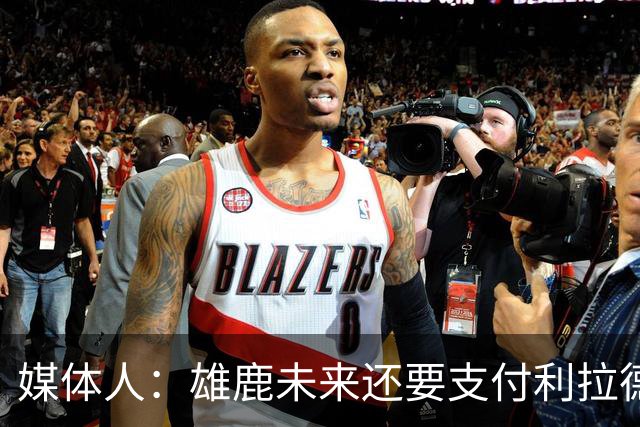 媒体人：雄鹿未来还要支付利拉德的薪水 所以多几个首轮才划算